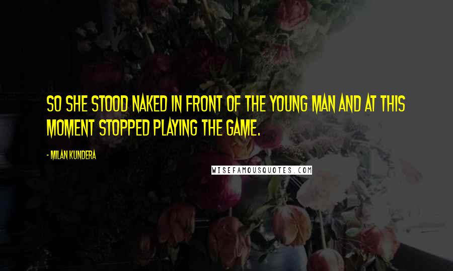 Milan Kundera Quotes: So she stood naked in front of the young man and at this moment stopped playing the game.