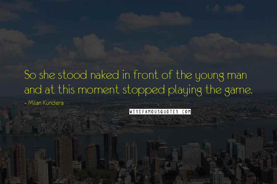 Milan Kundera Quotes: So she stood naked in front of the young man and at this moment stopped playing the game.