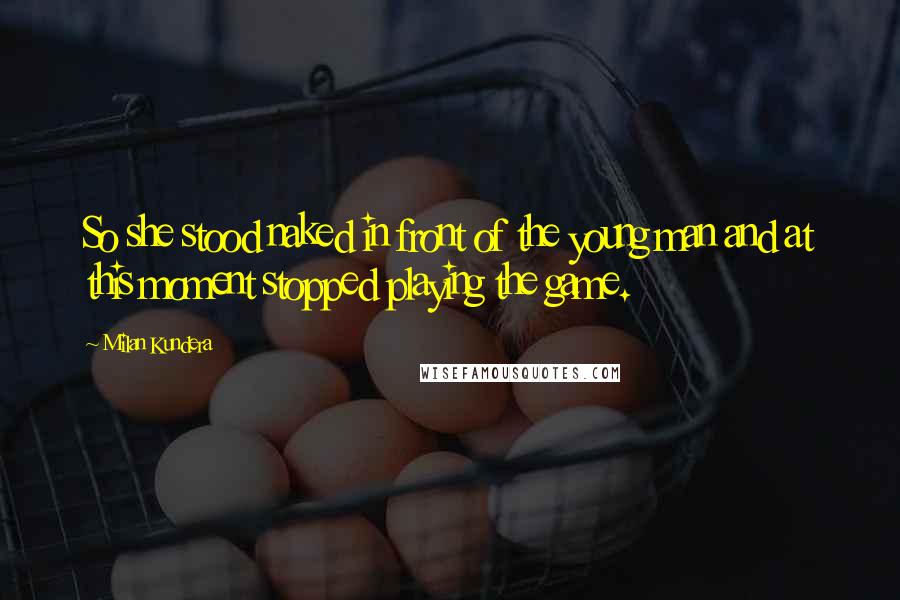 Milan Kundera Quotes: So she stood naked in front of the young man and at this moment stopped playing the game.