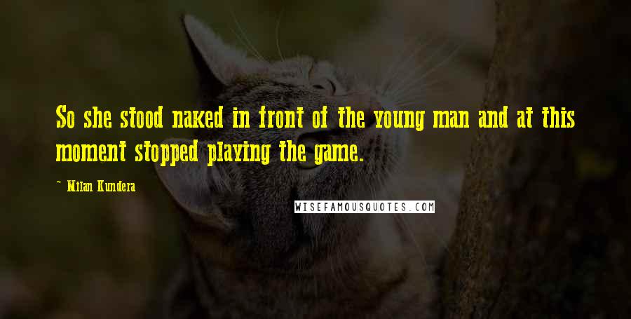 Milan Kundera Quotes: So she stood naked in front of the young man and at this moment stopped playing the game.