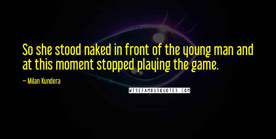 Milan Kundera Quotes: So she stood naked in front of the young man and at this moment stopped playing the game.