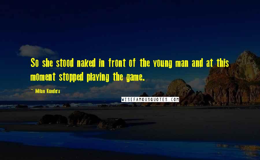 Milan Kundera Quotes: So she stood naked in front of the young man and at this moment stopped playing the game.