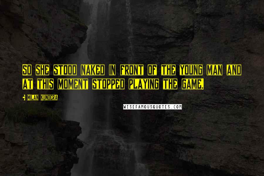 Milan Kundera Quotes: So she stood naked in front of the young man and at this moment stopped playing the game.