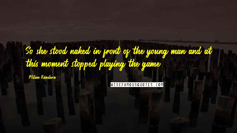 Milan Kundera Quotes: So she stood naked in front of the young man and at this moment stopped playing the game.