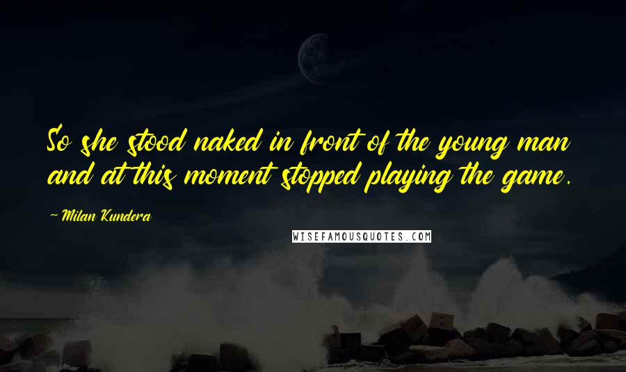 Milan Kundera Quotes: So she stood naked in front of the young man and at this moment stopped playing the game.