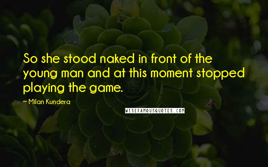 Milan Kundera Quotes: So she stood naked in front of the young man and at this moment stopped playing the game.