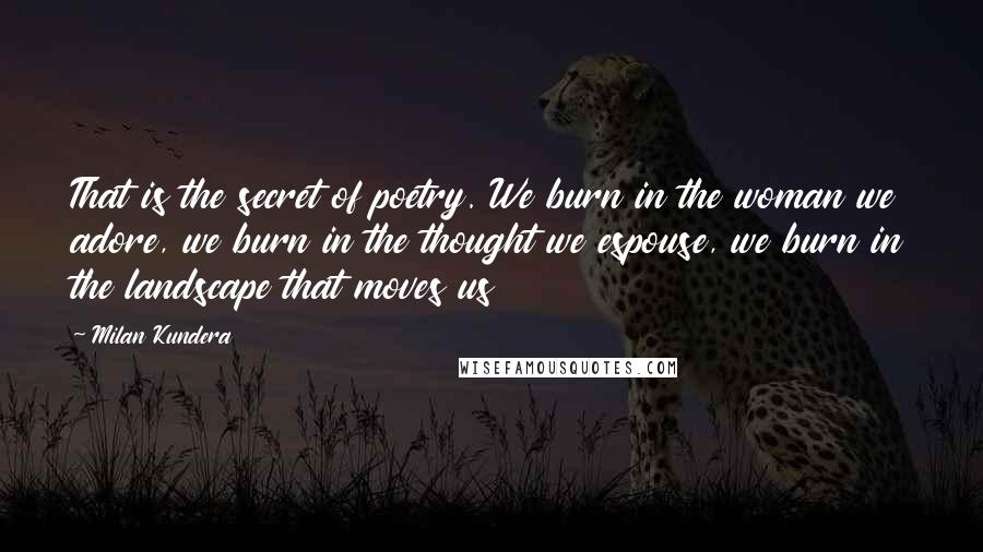 Milan Kundera Quotes: That is the secret of poetry. We burn in the woman we adore, we burn in the thought we espouse, we burn in the landscape that moves us