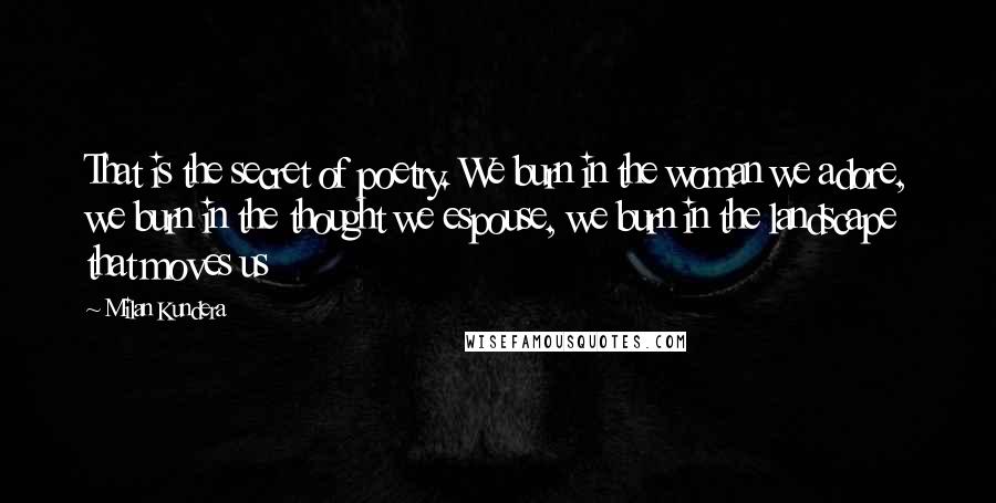 Milan Kundera Quotes: That is the secret of poetry. We burn in the woman we adore, we burn in the thought we espouse, we burn in the landscape that moves us