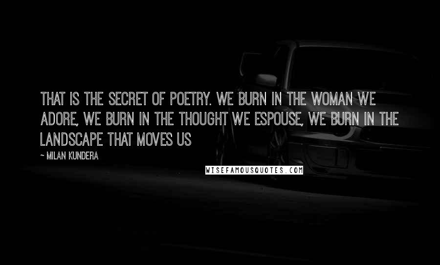 Milan Kundera Quotes: That is the secret of poetry. We burn in the woman we adore, we burn in the thought we espouse, we burn in the landscape that moves us