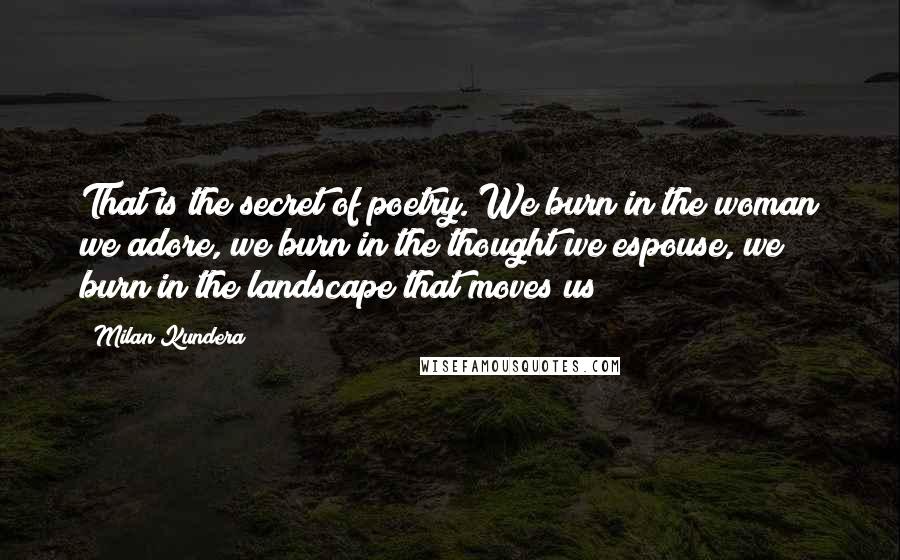 Milan Kundera Quotes: That is the secret of poetry. We burn in the woman we adore, we burn in the thought we espouse, we burn in the landscape that moves us