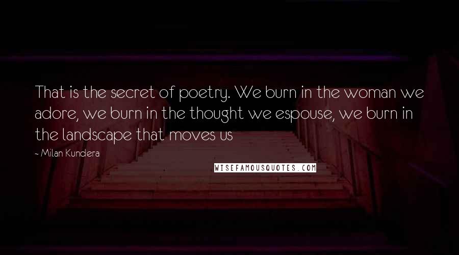 Milan Kundera Quotes: That is the secret of poetry. We burn in the woman we adore, we burn in the thought we espouse, we burn in the landscape that moves us