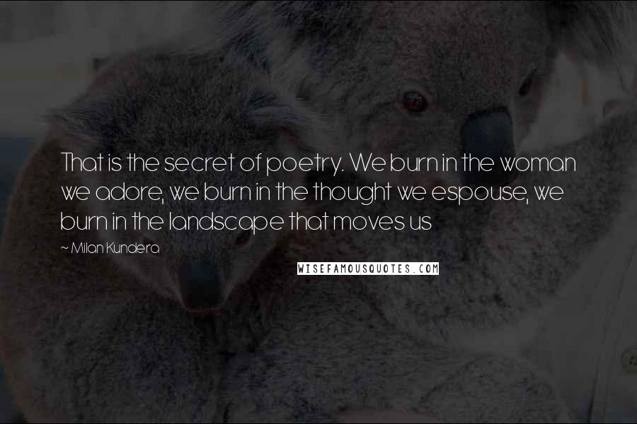 Milan Kundera Quotes: That is the secret of poetry. We burn in the woman we adore, we burn in the thought we espouse, we burn in the landscape that moves us