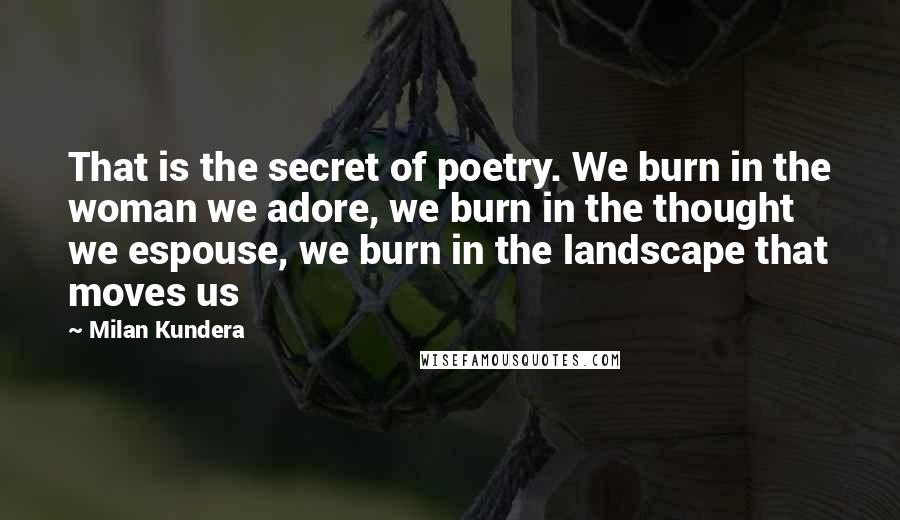 Milan Kundera Quotes: That is the secret of poetry. We burn in the woman we adore, we burn in the thought we espouse, we burn in the landscape that moves us