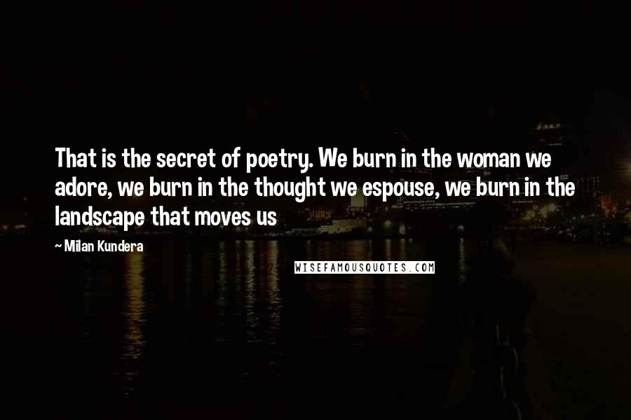 Milan Kundera Quotes: That is the secret of poetry. We burn in the woman we adore, we burn in the thought we espouse, we burn in the landscape that moves us