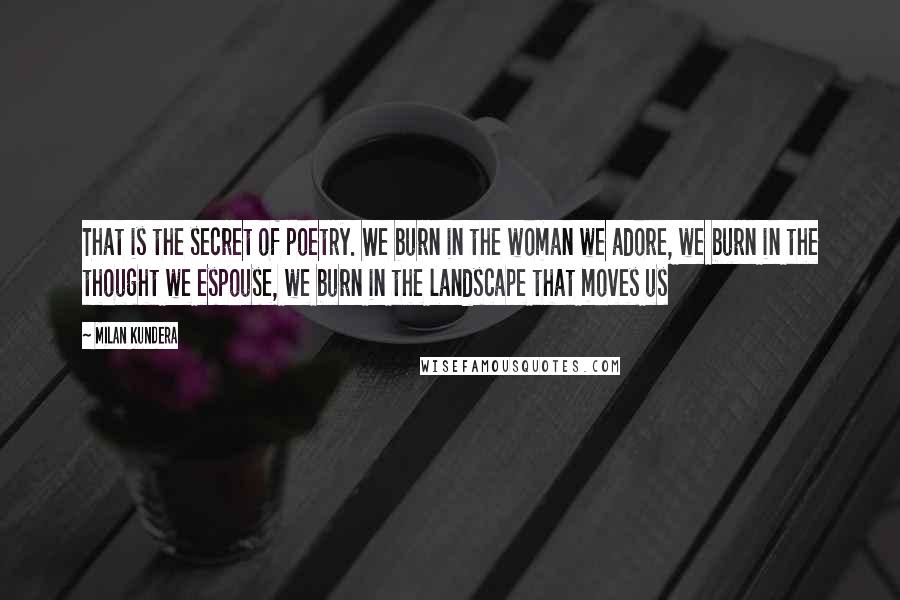 Milan Kundera Quotes: That is the secret of poetry. We burn in the woman we adore, we burn in the thought we espouse, we burn in the landscape that moves us