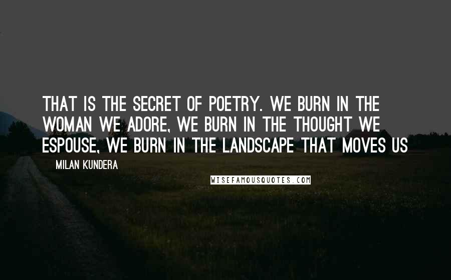 Milan Kundera Quotes: That is the secret of poetry. We burn in the woman we adore, we burn in the thought we espouse, we burn in the landscape that moves us