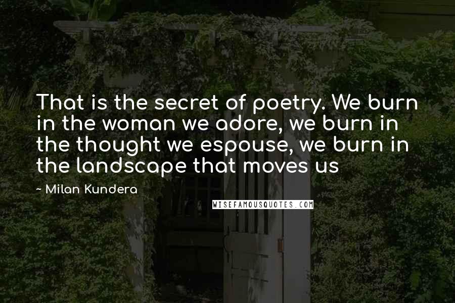 Milan Kundera Quotes: That is the secret of poetry. We burn in the woman we adore, we burn in the thought we espouse, we burn in the landscape that moves us