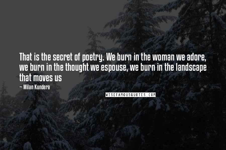 Milan Kundera Quotes: That is the secret of poetry. We burn in the woman we adore, we burn in the thought we espouse, we burn in the landscape that moves us