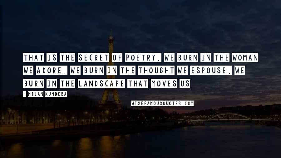 Milan Kundera Quotes: That is the secret of poetry. We burn in the woman we adore, we burn in the thought we espouse, we burn in the landscape that moves us