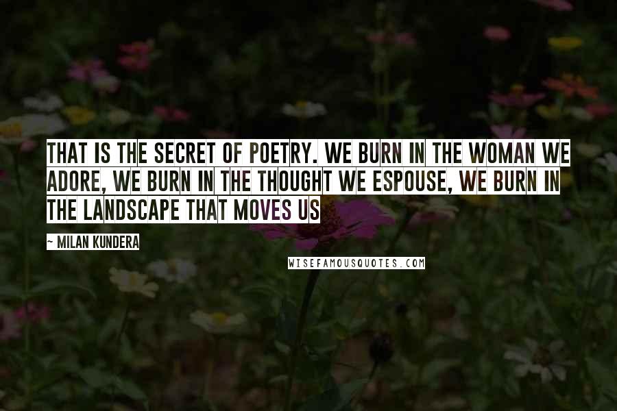 Milan Kundera Quotes: That is the secret of poetry. We burn in the woman we adore, we burn in the thought we espouse, we burn in the landscape that moves us