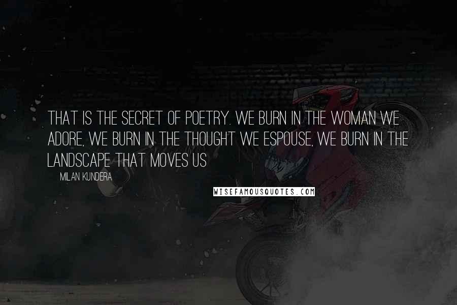 Milan Kundera Quotes: That is the secret of poetry. We burn in the woman we adore, we burn in the thought we espouse, we burn in the landscape that moves us