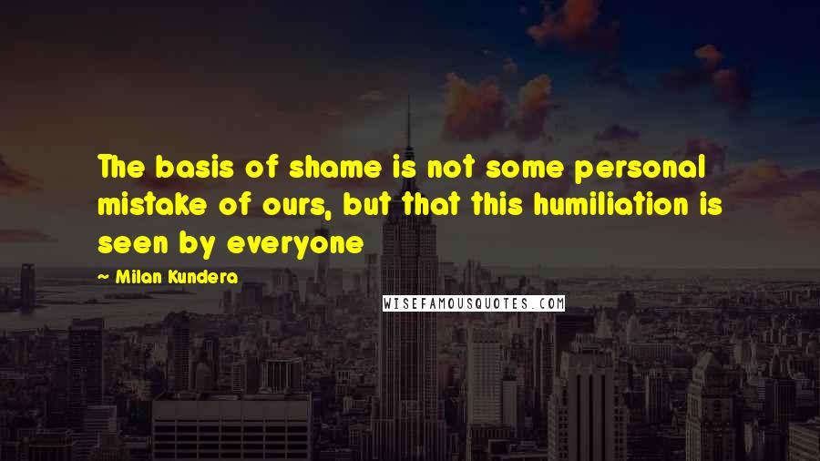 Milan Kundera Quotes: The basis of shame is not some personal mistake of ours, but that this humiliation is seen by everyone