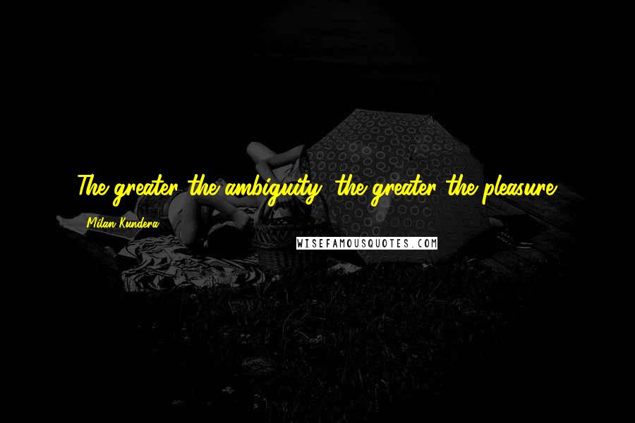 Milan Kundera Quotes: The greater the ambiguity, the greater the pleasure.