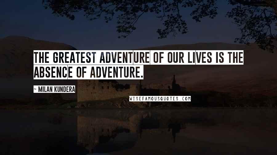 Milan Kundera Quotes: The greatest adventure of our lives is the absence of adventure.