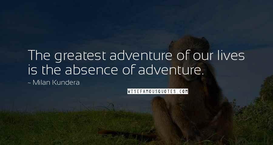 Milan Kundera Quotes: The greatest adventure of our lives is the absence of adventure.