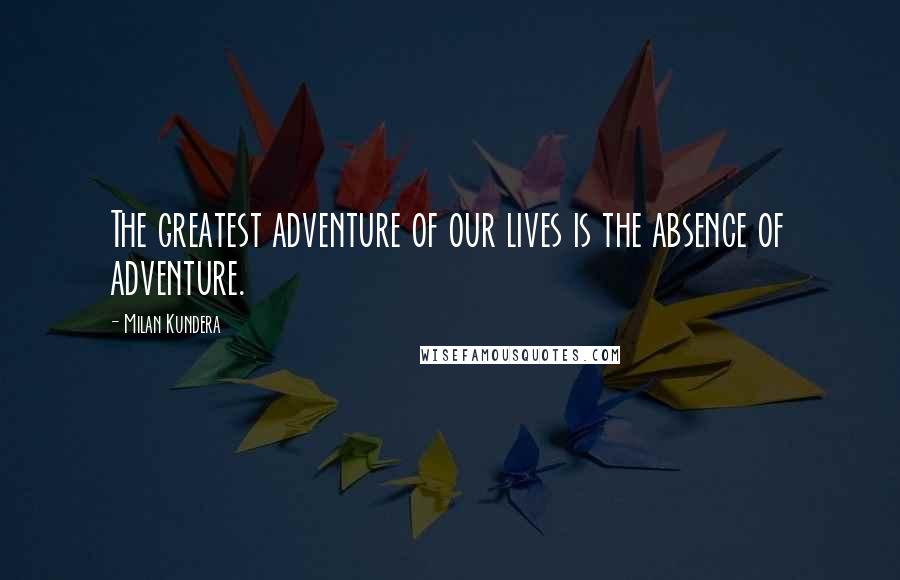 Milan Kundera Quotes: The greatest adventure of our lives is the absence of adventure.