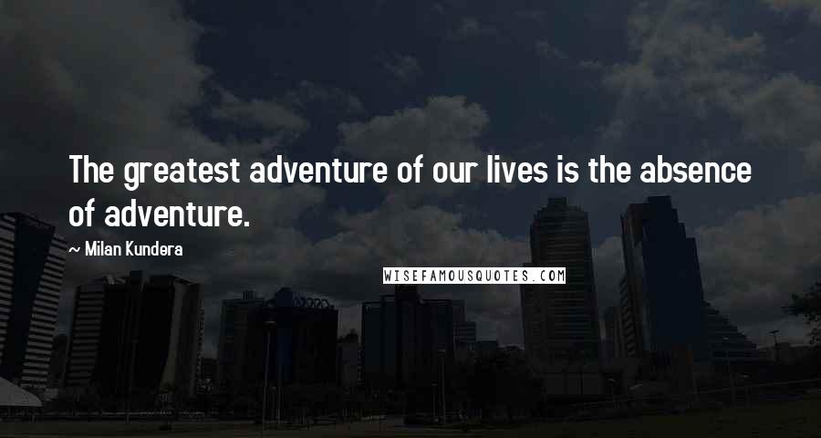 Milan Kundera Quotes: The greatest adventure of our lives is the absence of adventure.