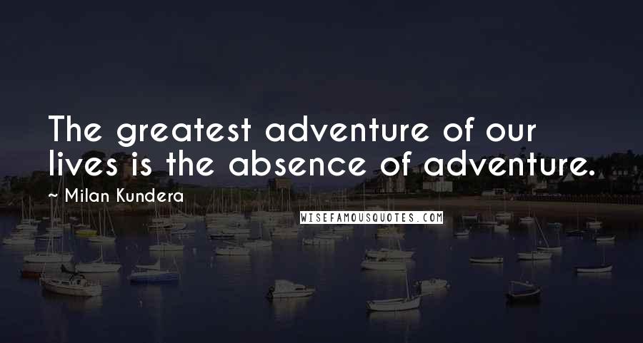 Milan Kundera Quotes: The greatest adventure of our lives is the absence of adventure.