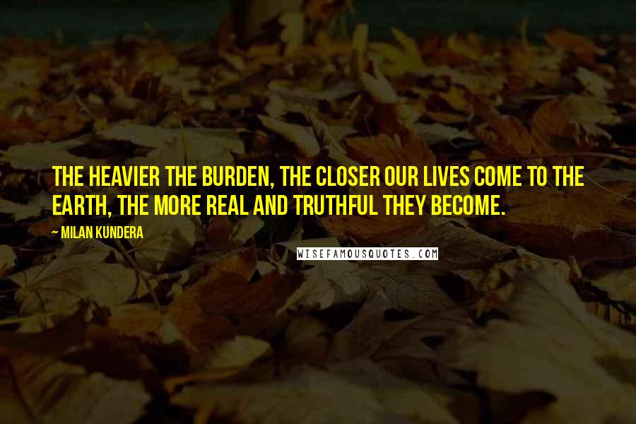 Milan Kundera Quotes: The heavier the burden, the closer our lives come to the earth, the more real and truthful they become.