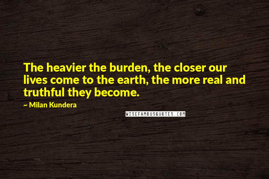 Milan Kundera Quotes: The heavier the burden, the closer our lives come to the earth, the more real and truthful they become.