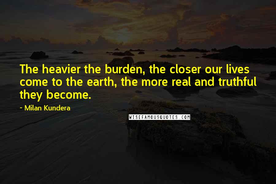 Milan Kundera Quotes: The heavier the burden, the closer our lives come to the earth, the more real and truthful they become.