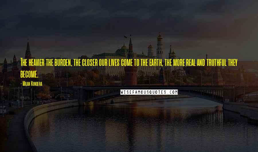 Milan Kundera Quotes: The heavier the burden, the closer our lives come to the earth, the more real and truthful they become.