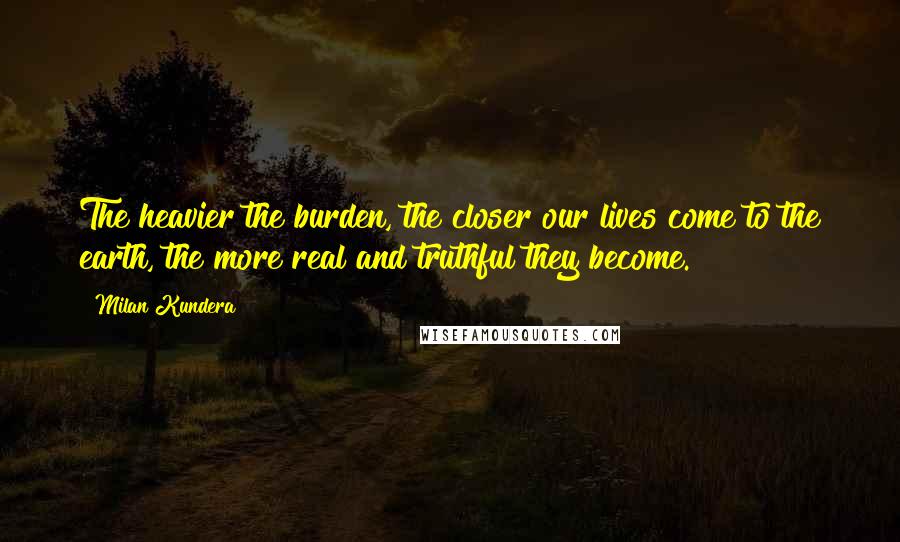 Milan Kundera Quotes: The heavier the burden, the closer our lives come to the earth, the more real and truthful they become.