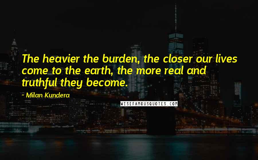 Milan Kundera Quotes: The heavier the burden, the closer our lives come to the earth, the more real and truthful they become.