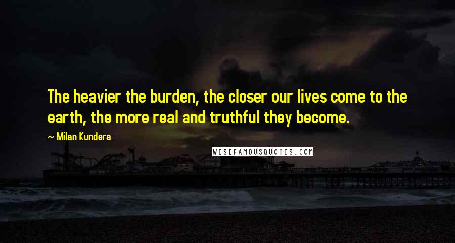 Milan Kundera Quotes: The heavier the burden, the closer our lives come to the earth, the more real and truthful they become.