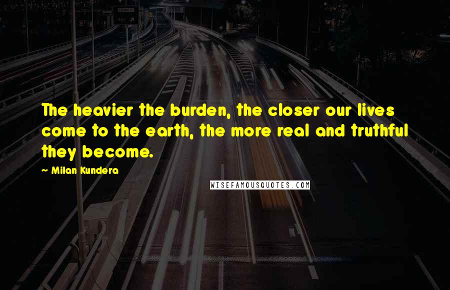 Milan Kundera Quotes: The heavier the burden, the closer our lives come to the earth, the more real and truthful they become.