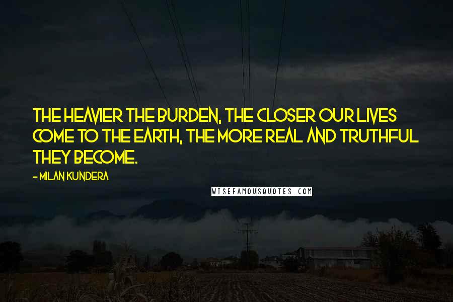 Milan Kundera Quotes: The heavier the burden, the closer our lives come to the earth, the more real and truthful they become.