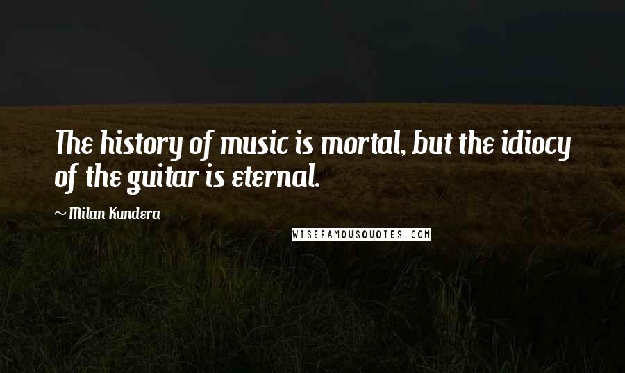 Milan Kundera Quotes: The history of music is mortal, but the idiocy of the guitar is eternal.