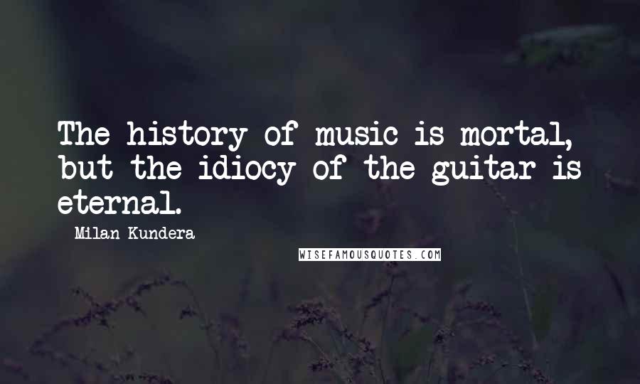 Milan Kundera Quotes: The history of music is mortal, but the idiocy of the guitar is eternal.