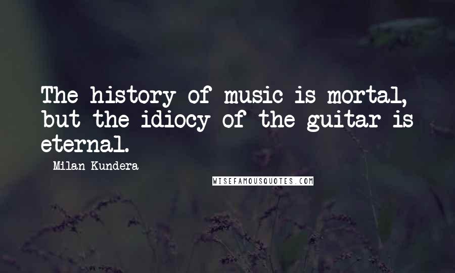 Milan Kundera Quotes: The history of music is mortal, but the idiocy of the guitar is eternal.