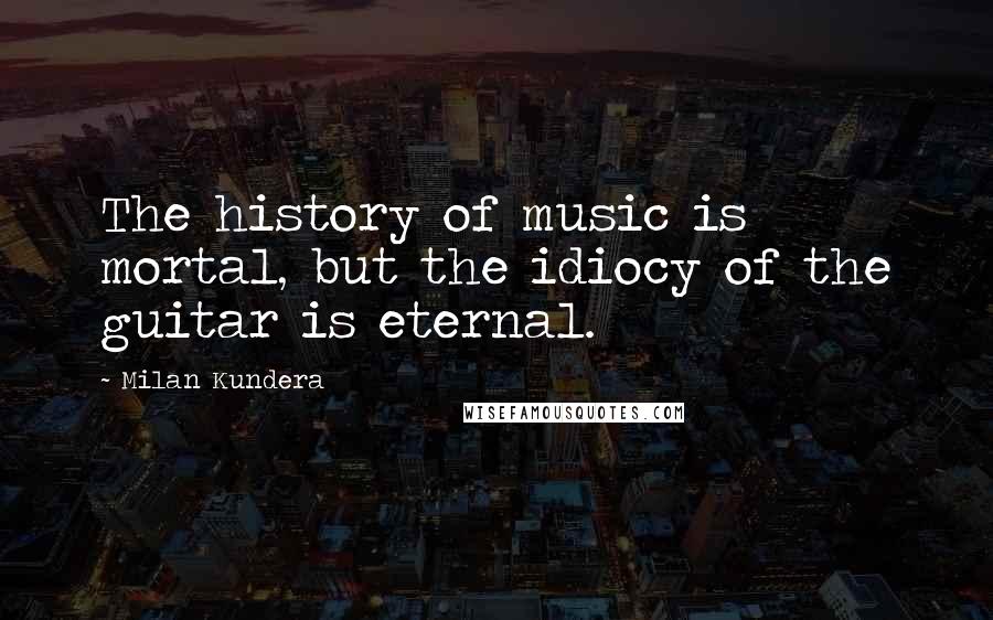 Milan Kundera Quotes: The history of music is mortal, but the idiocy of the guitar is eternal.