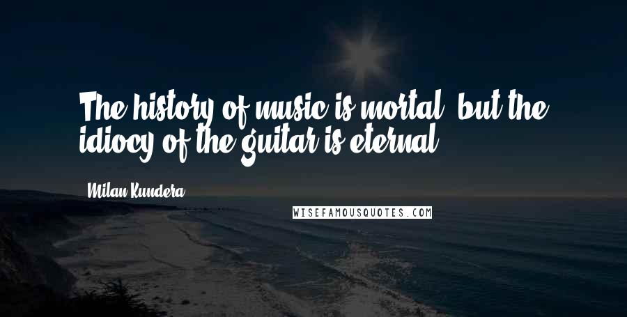 Milan Kundera Quotes: The history of music is mortal, but the idiocy of the guitar is eternal.