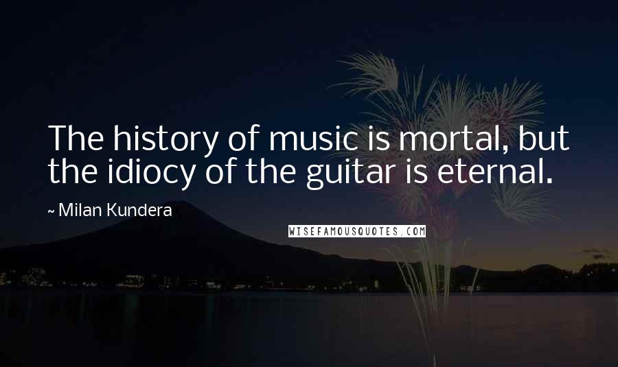 Milan Kundera Quotes: The history of music is mortal, but the idiocy of the guitar is eternal.