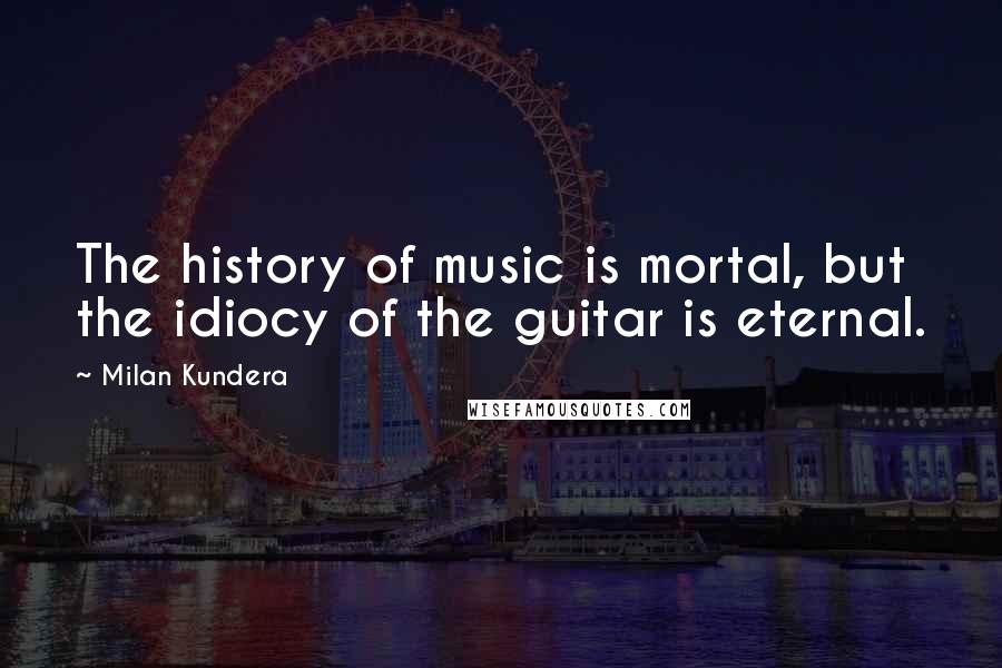 Milan Kundera Quotes: The history of music is mortal, but the idiocy of the guitar is eternal.