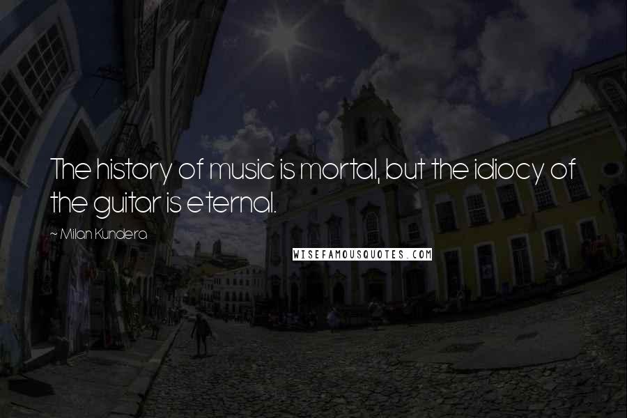 Milan Kundera Quotes: The history of music is mortal, but the idiocy of the guitar is eternal.