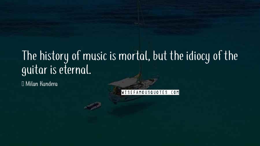 Milan Kundera Quotes: The history of music is mortal, but the idiocy of the guitar is eternal.